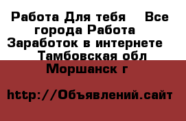 Работа Для тебя  - Все города Работа » Заработок в интернете   . Тамбовская обл.,Моршанск г.